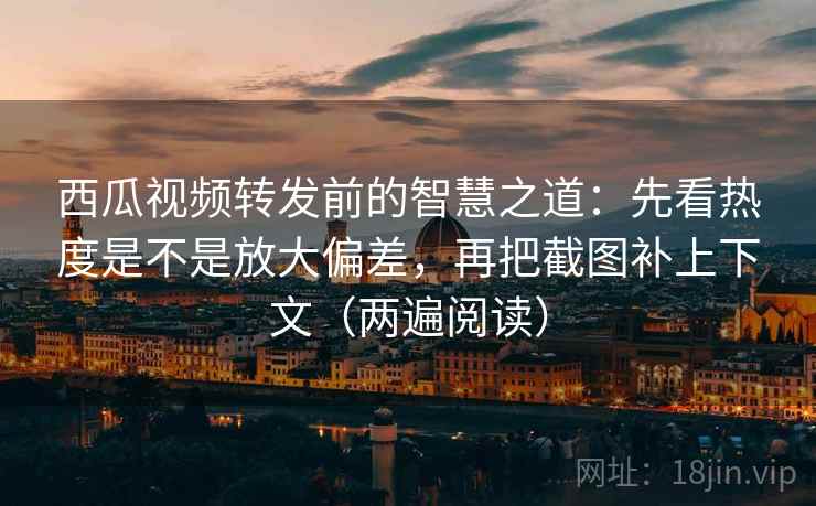 西瓜视频转发前的智慧之道：先看热度是不是放大偏差，再把截图补上下文（两遍阅读）