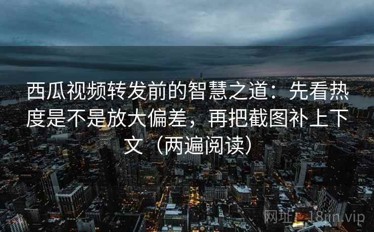 西瓜视频转发前的智慧之道：先看热度是不是放大偏差，再把截图补上下文（两遍阅读）