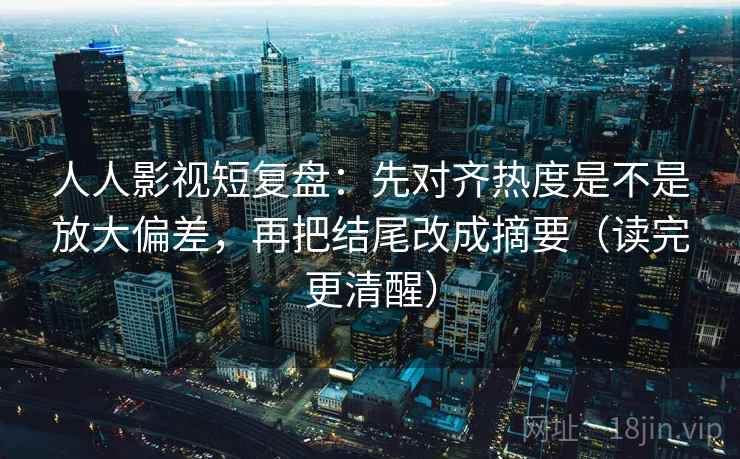 人人影视短复盘：先对齐热度是不是放大偏差，再把结尾改成摘要（读完更清醒）