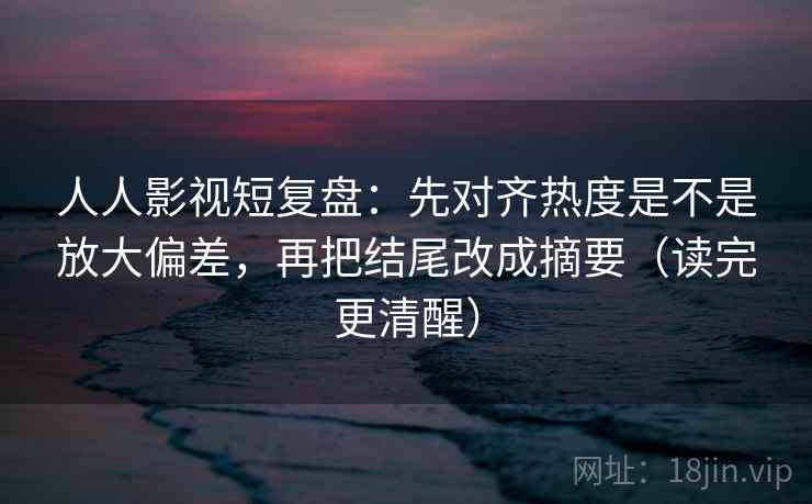 人人影视短复盘：先对齐热度是不是放大偏差，再把结尾改成摘要（读完更清醒）