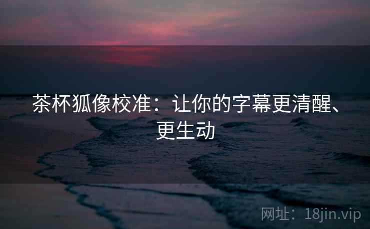 茶杯狐像校准：让你的字幕更清醒、更生动