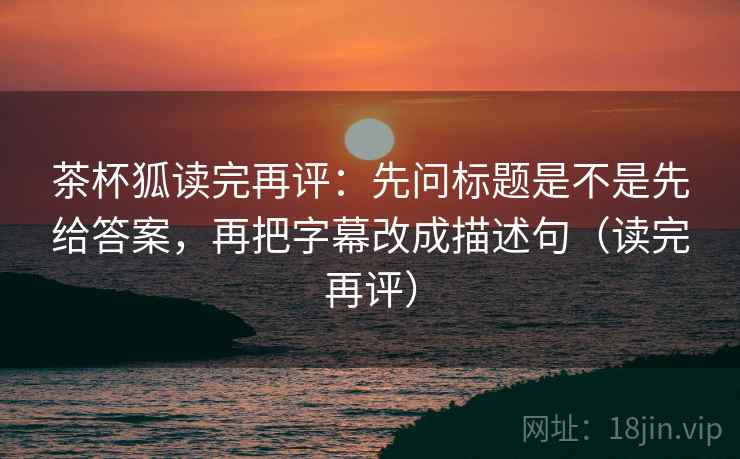 茶杯狐读完再评：先问标题是不是先给答案，再把字幕改成描述句（读完再评）