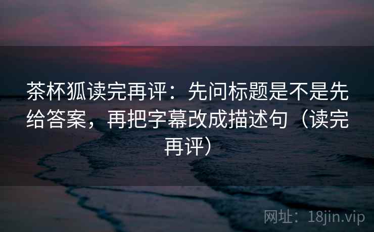 茶杯狐读完再评：先问标题是不是先给答案，再把字幕改成描述句（读完再评）