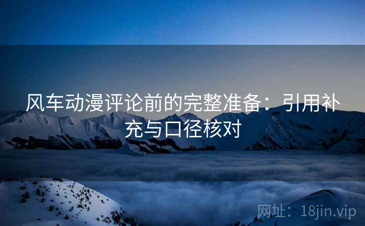 风车动漫评论前的完整准备：引用补充与口径核对