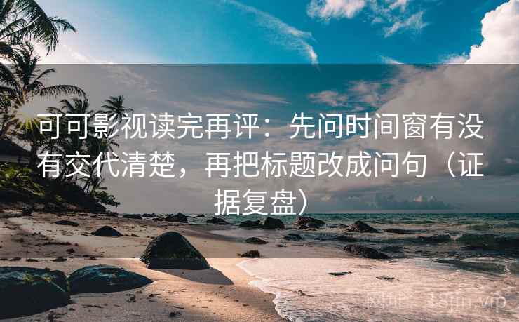 可可影视读完再评：先问时间窗有没有交代清楚，再把标题改成问句（证据复盘）