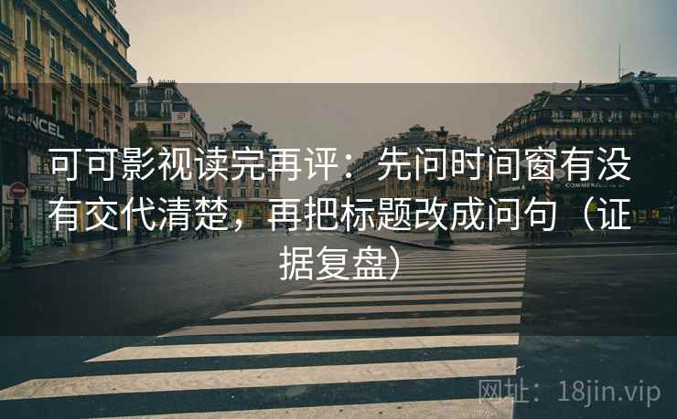 可可影视读完再评：先问时间窗有没有交代清楚，再把标题改成问句（证据复盘）